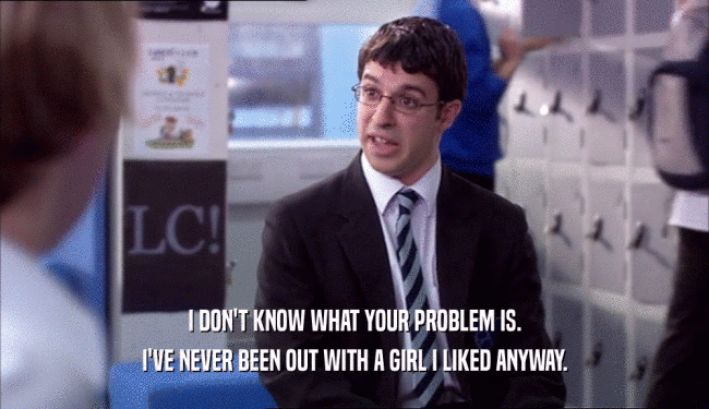I DON'T KNOW WHAT YOUR PROBLEM IS.
 I'VE NEVER BEEN OUT WITH A GIRL I LIKED ANYWAY.
 