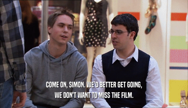 COME ON, SIMON. WE'D BETTER GET GOING,
 WE DON'T WANT TO MISS THE FILM.
 