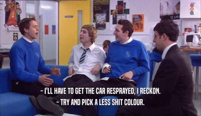 - I'LL HAVE TO GET THE CAR RESPRAYED, I RECKON. - TRY AND PICK A LESS SHIT COLOUR. 