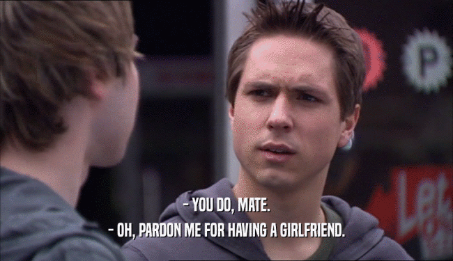 - YOU DO, MATE. - OH, PARDON ME FOR HAVING A GIRLFRIEND. 