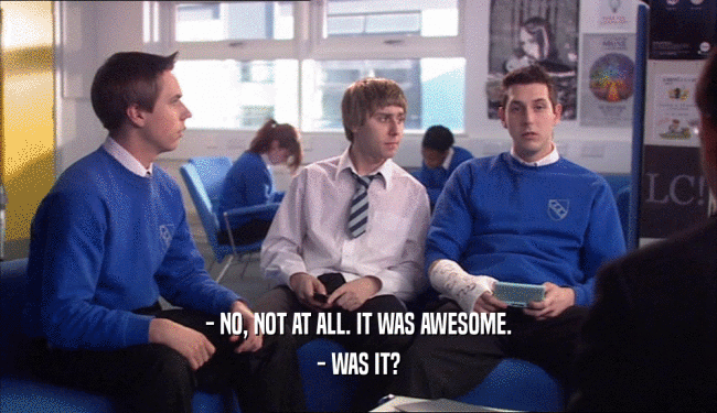 - NO, NOT AT ALL. IT WAS AWESOME. - WAS IT? 