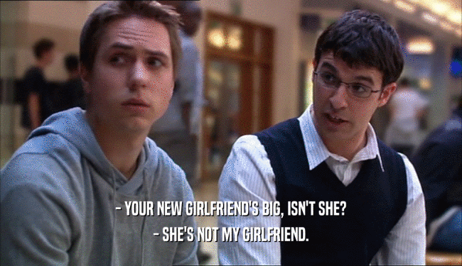 - YOUR NEW GIRLFRIEND'S BIG, ISN'T SHE? - SHE'S NOT MY GIRLFRIEND. 