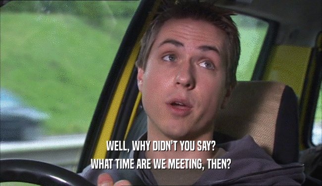 WELL, WHY DIDN'T YOU SAY? WHAT TIME ARE WE MEETING, THEN? 