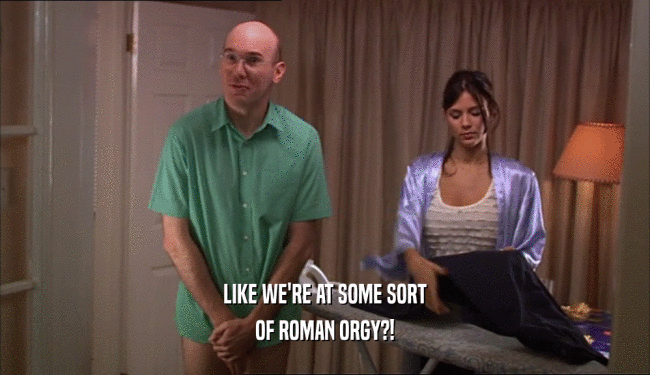 LIKE WE'RE AT SOME SORT OF ROMAN ORGY?! 