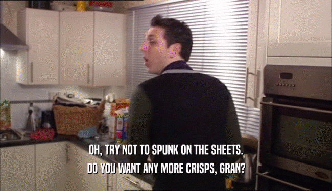 OH, TRY NOT TO SPUNK ON THE SHEETS. DO YOU WANT ANY MORE CRISPS, GRAN? 