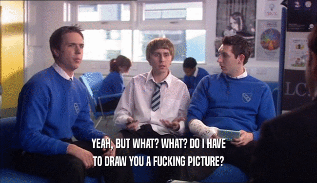 YEAH, BUT WHAT? WHAT? DO I HAVE TO DRAW YOU A FUCKING PICTURE? 