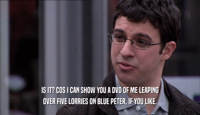 IS IT? COS I CAN SHOW YOU A DVD OF ME LEAPING OVER FIVE LORRIES ON BLUE PETER, IF YOU LIKE. 