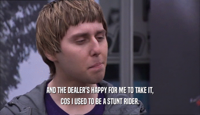 AND THE DEALER'S HAPPY FOR ME TO TAKE IT, COS I USED TO BE A STUNT RIDER. 
