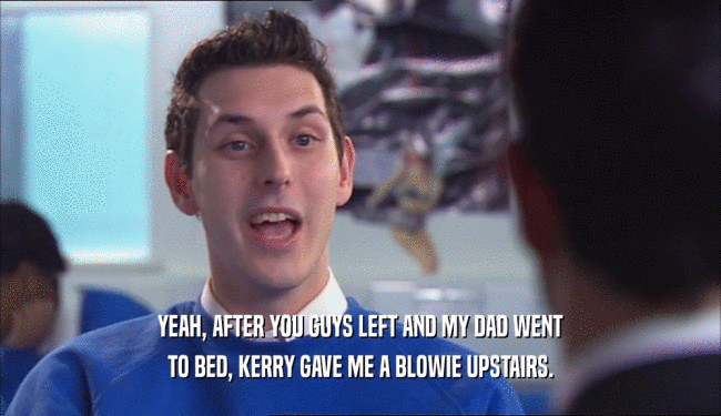YEAH, AFTER YOU GUYS LEFT AND MY DAD WENT TO BED, KERRY GAVE ME A BLOWIE UPSTAIRS. 
