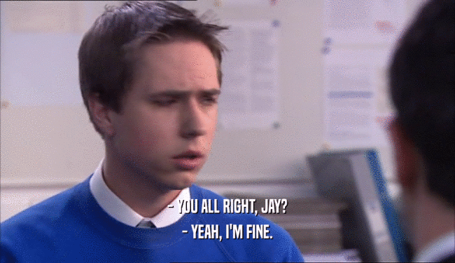 - YOU ALL RIGHT, JAY? - YEAH, I'M FINE. 