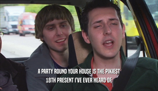 A PARTY ROUND YOUR HOUSE IS THE PIKIEST
 18TH PRESENT I'VE EVER HEARD OF.
 