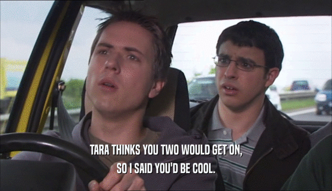 TARA THINKS YOU TWO WOULD GET ON, SO I SAID YOU'D BE COOL. 
