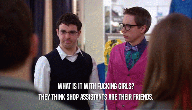 WHAT IS IT WITH FUCKING GIRLS?
 THEY THINK SHOP ASSISTANTS ARE THEIR FRIENDS.
 