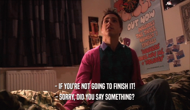 - IF YOU'RE NOT GOING TO FINISH IT! - SORRY, DID YOU SAY SOMETHING? 