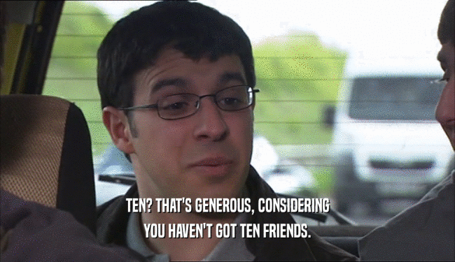 TEN? THAT'S GENEROUS, CONSIDERING YOU HAVEN'T GOT TEN FRIENDS. 