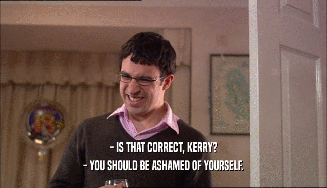 - IS THAT CORRECT, KERRY?
 - YOU SHOULD BE ASHAMED OF YOURSELF.
 