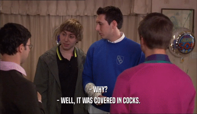 - WHY?
 - WELL, IT WAS COVERED IN COCKS.
 