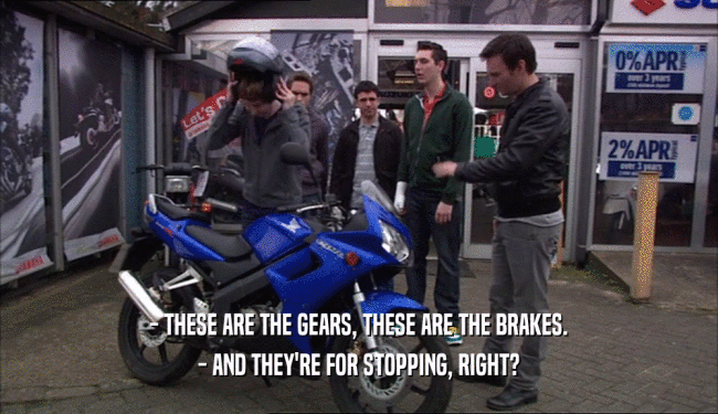 - THESE ARE THE GEARS, THESE ARE THE BRAKES.
 - AND THEY'RE FOR STOPPING, RIGHT?
 