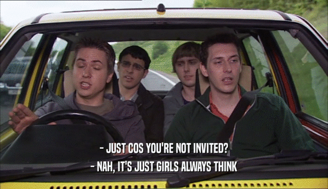 - JUST COS YOU'RE NOT INVITED?
 - NAH, IT'S JUST GIRLS ALWAYS THINK
 