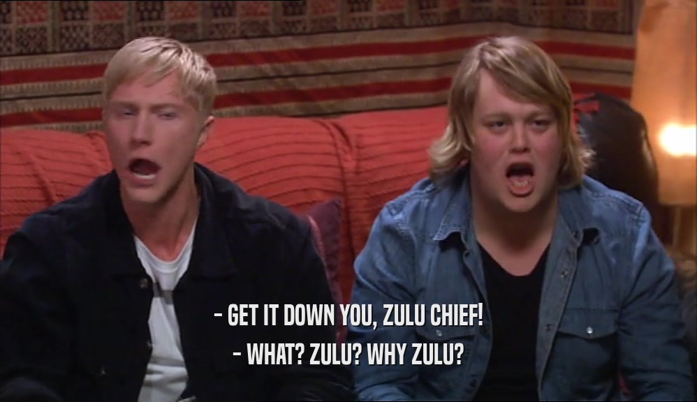 - GET IT DOWN YOU, ZULU CHIEF! - WHAT? ZULU? WHY ZULU? 