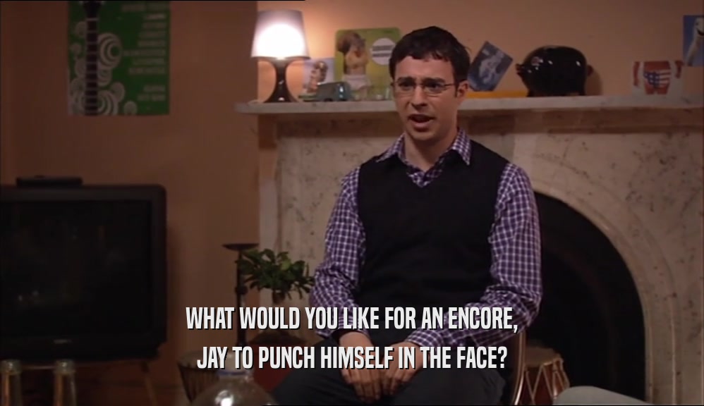 WHAT WOULD YOU LIKE FOR AN ENCORE, JAY TO PUNCH HIMSELF IN THE FACE? 