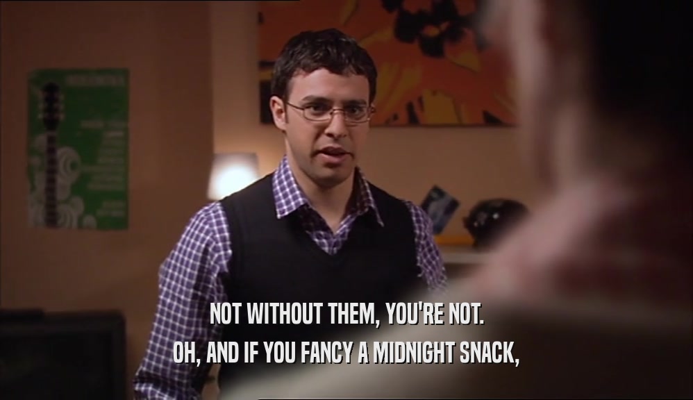 NOT WITHOUT THEM, YOU'RE NOT. OH, AND IF YOU FANCY A MIDNIGHT SNACK, 