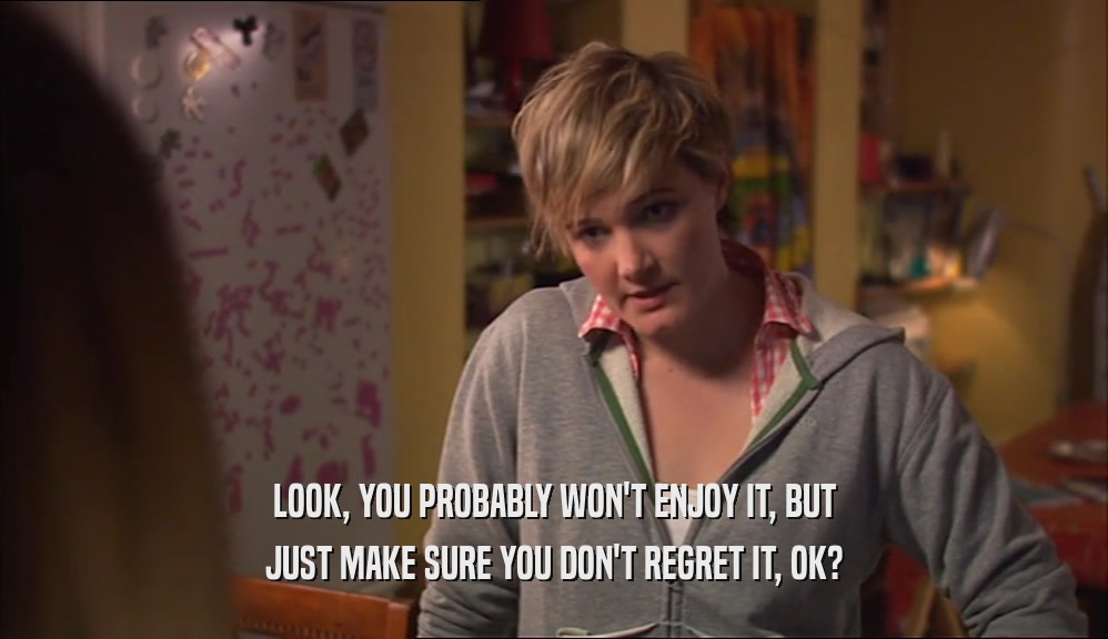 LOOK, YOU PROBABLY WON'T ENJOY IT, BUT JUST MAKE SURE YOU DON'T REGRET IT, OK? 