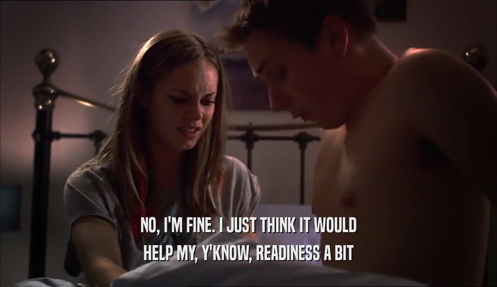 NO, I'M FINE. I JUST THINK IT WOULD HELP MY, Y'KNOW, READINESS A BIT 