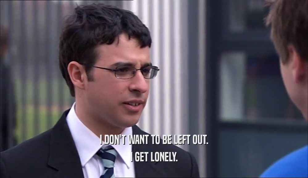 I DON'T WANT TO BE LEFT OUT. I GET LONELY. 