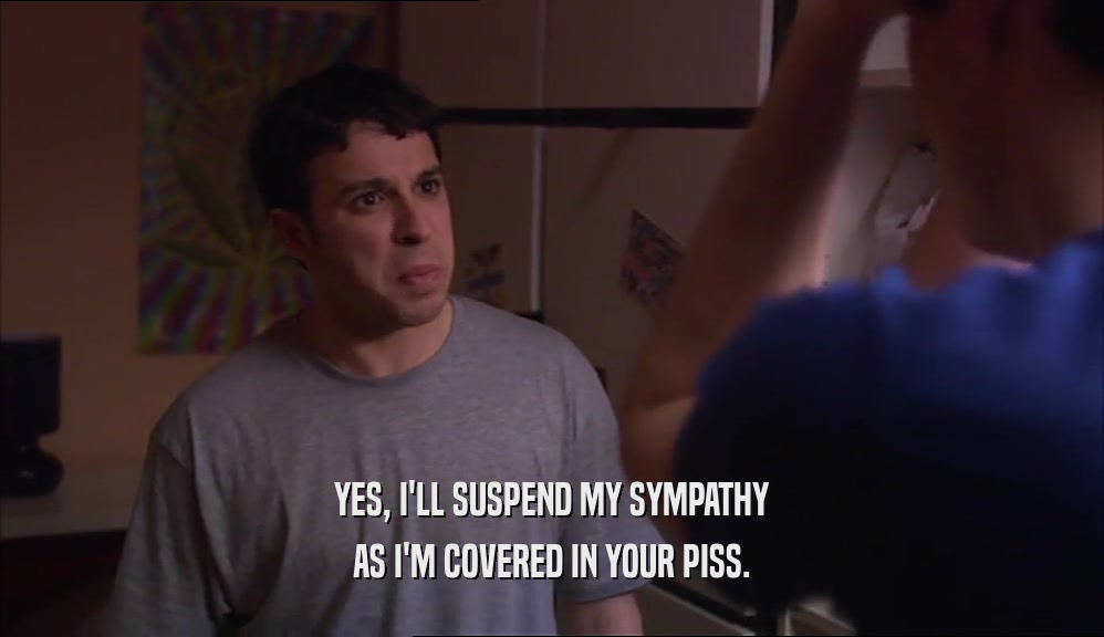 YES, I'LL SUSPEND MY SYMPATHY AS I'M COVERED IN YOUR PISS. 