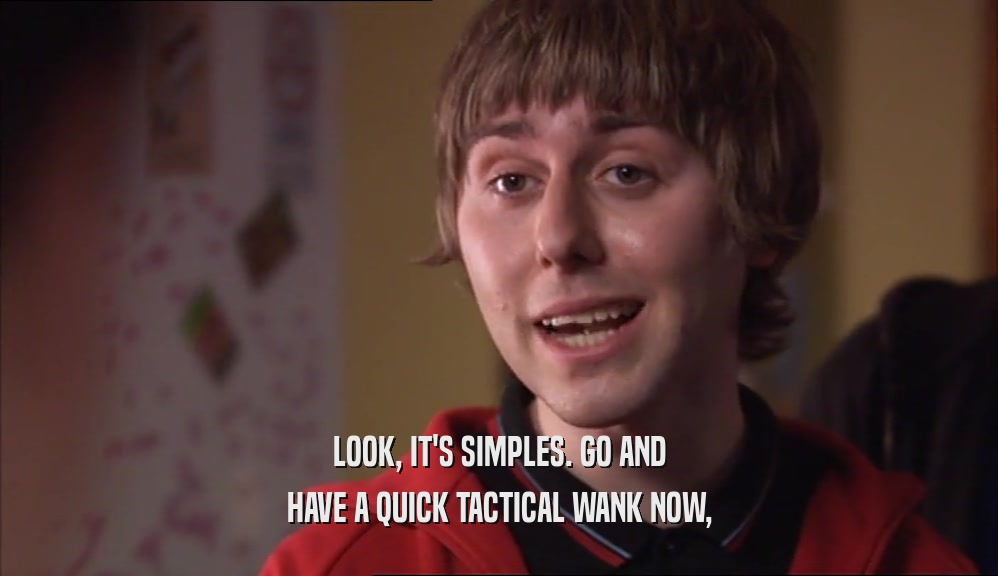 LOOK, IT'S SIMPLES. GO AND HAVE A QUICK TACTICAL WANK NOW, 