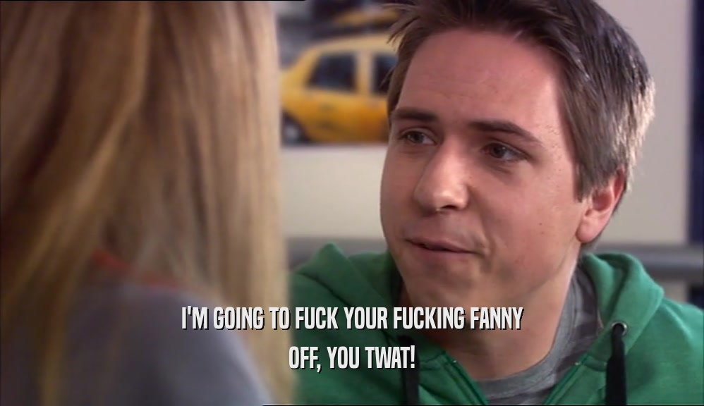 I'M GOING TO FUCK YOUR FUCKING FANNY OFF, YOU TWAT! 