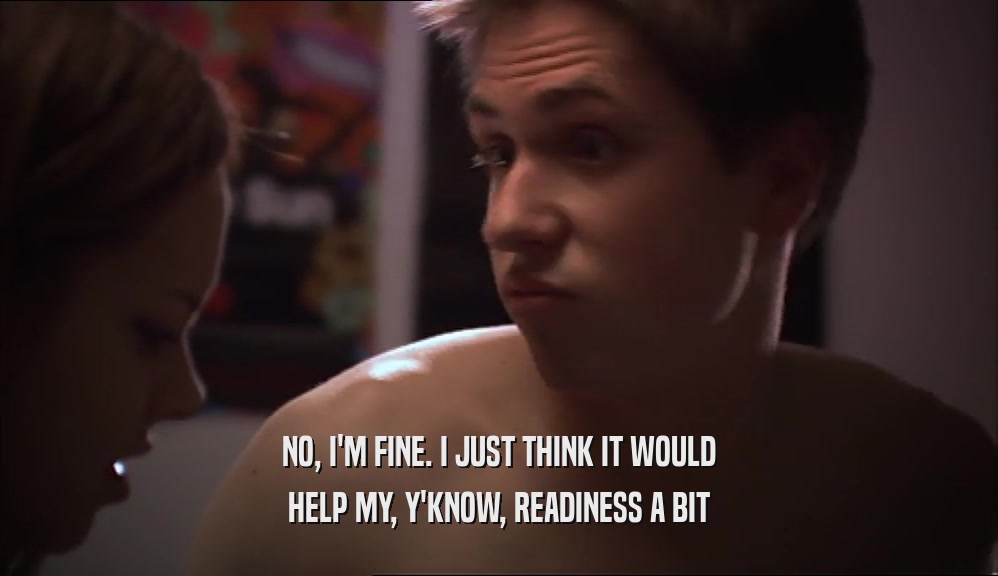 NO, I'M FINE. I JUST THINK IT WOULD HELP MY, Y'KNOW, READINESS A BIT 