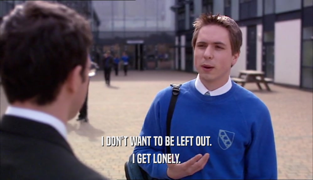 I DON'T WANT TO BE LEFT OUT. I GET LONELY. 