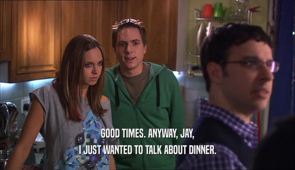 GOOD TIMES. ANYWAY, JAY, I JUST WANTED TO TALK ABOUT DINNER. 