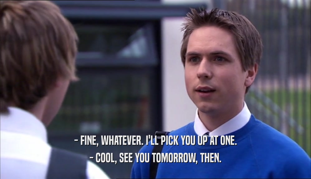 - FINE, WHATEVER. I'LL PICK YOU UP AT ONE. - COOL, SEE YOU TOMORROW, THEN. 