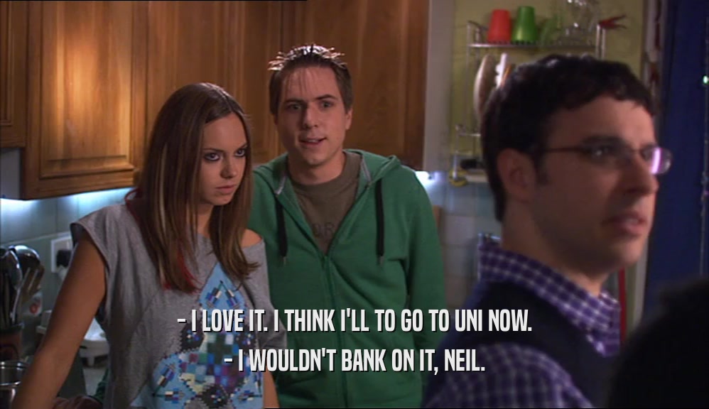 - I LOVE IT. I THINK I'LL TO GO TO UNI NOW. - I WOULDN'T BANK ON IT, NEIL. 
