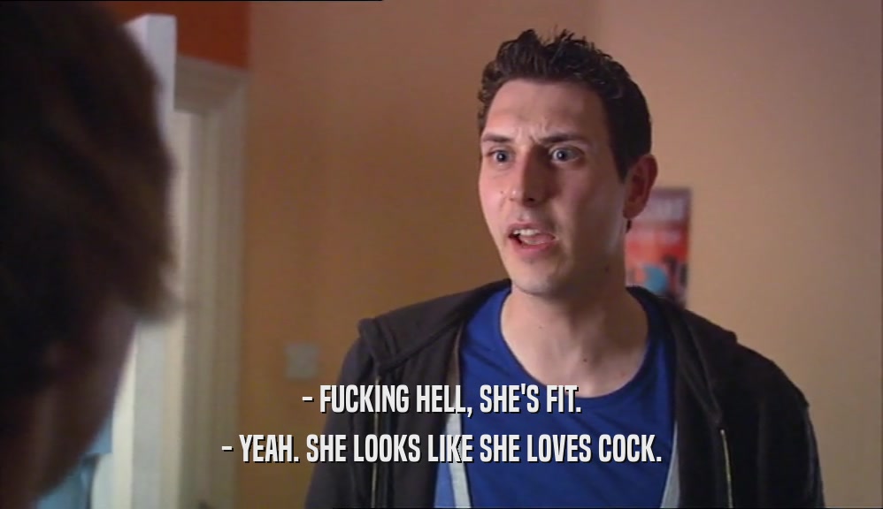- FUCKING HELL, SHE'S FIT.
 - YEAH. SHE LOOKS LIKE SHE LOVES COCK.
 