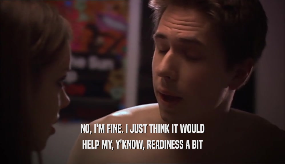 NO, I'M FINE. I JUST THINK IT WOULD HELP MY, Y'KNOW, READINESS A BIT 