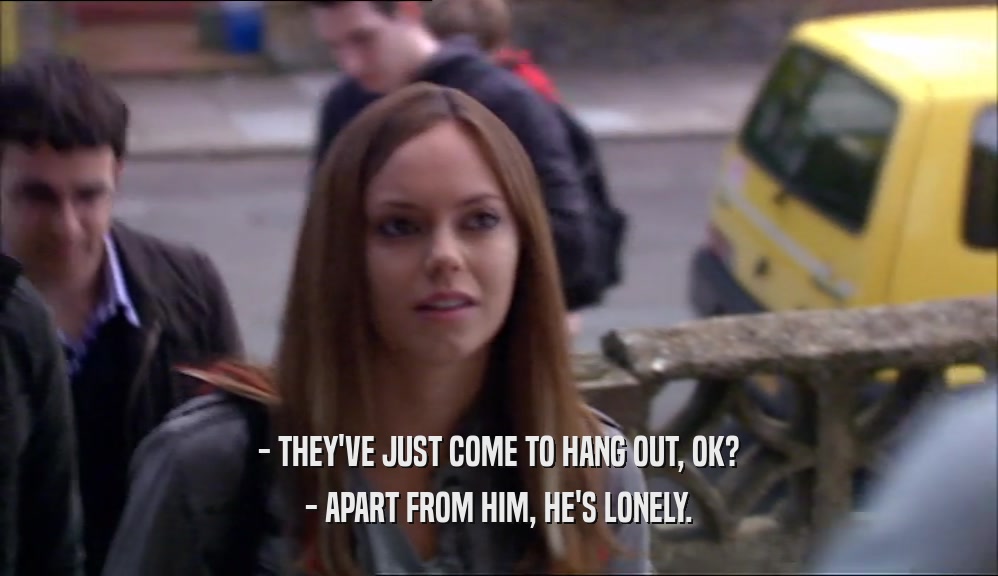 - THEY'VE JUST COME TO HANG OUT, OK? - APART FROM HIM, HE'S LONELY. 