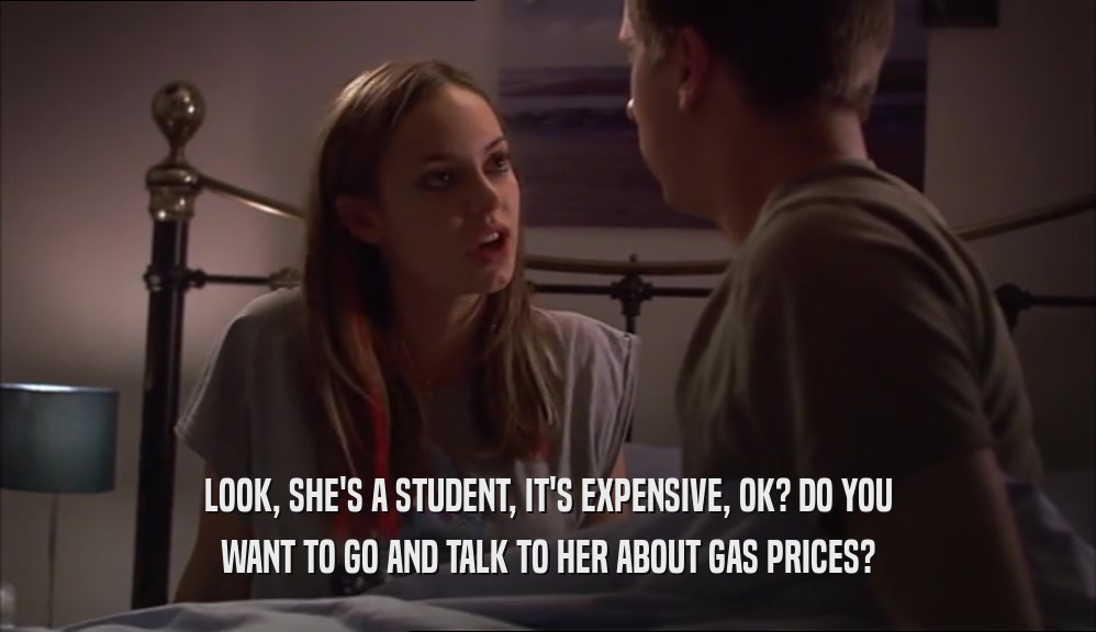 LOOK, SHE'S A STUDENT, IT'S EXPENSIVE, OK? DO YOU
 WANT TO GO AND TALK TO HER ABOUT GAS PRICES?
 