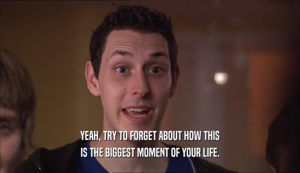 YEAH, TRY TO FORGET ABOUT HOW THIS IS THE BIGGEST MOMENT OF YOUR LIFE. 