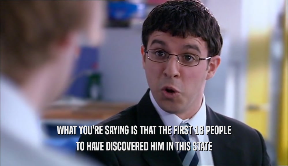 WHAT YOU'RE SAYING IS THAT THE FIRST 18 PEOPLE TO HAVE DISCOVERED HIM IN THIS STATE 
