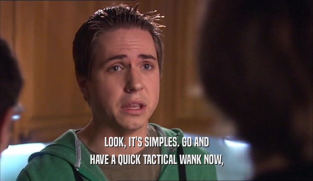 LOOK, IT'S SIMPLES. GO AND HAVE A QUICK TACTICAL WANK NOW, 