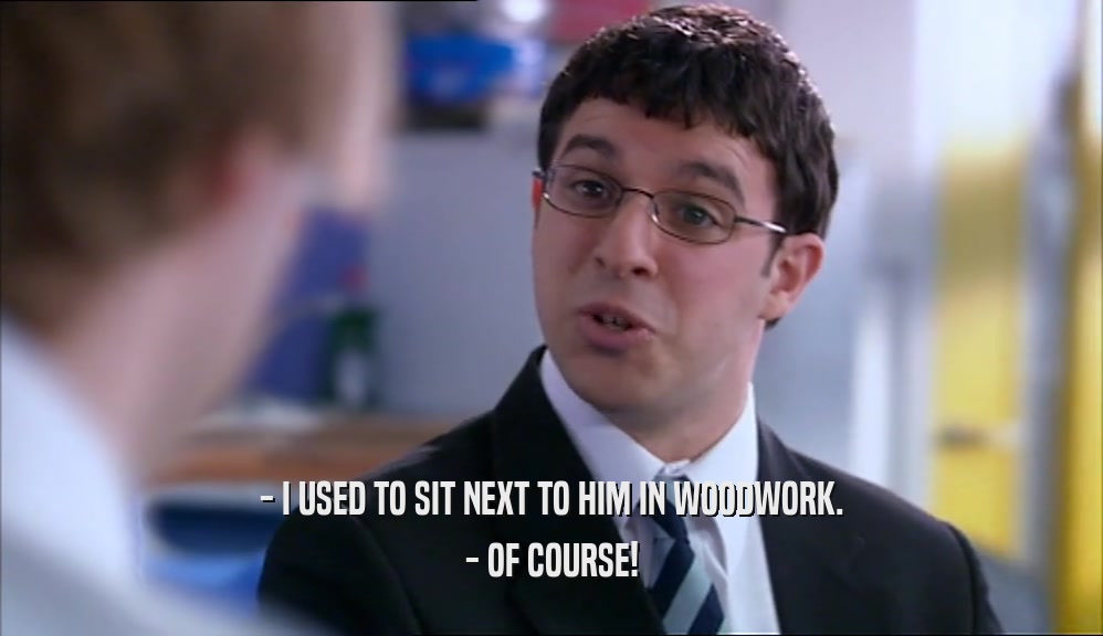 - I USED TO SIT NEXT TO HIM IN WOODWORK. - OF COURSE! 