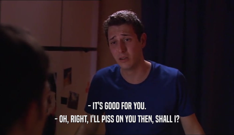 - IT'S GOOD FOR YOU. - OH, RIGHT, I'LL PISS ON YOU THEN, SHALL I? 