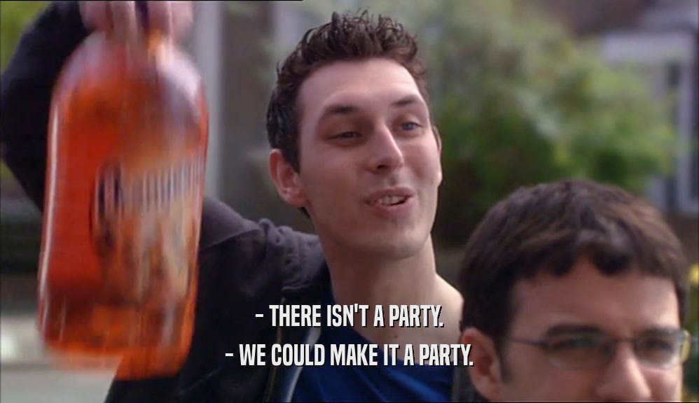 - THERE ISN'T A PARTY.
 - WE COULD MAKE IT A PARTY.
 