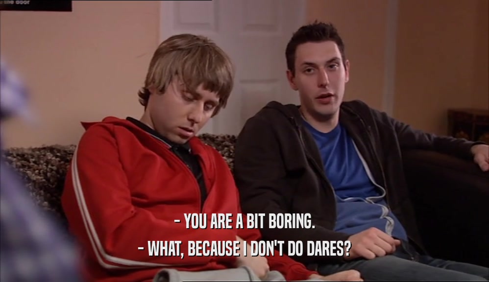 - YOU ARE A BIT BORING. - WHAT, BECAUSE I DON'T DO DARES? 