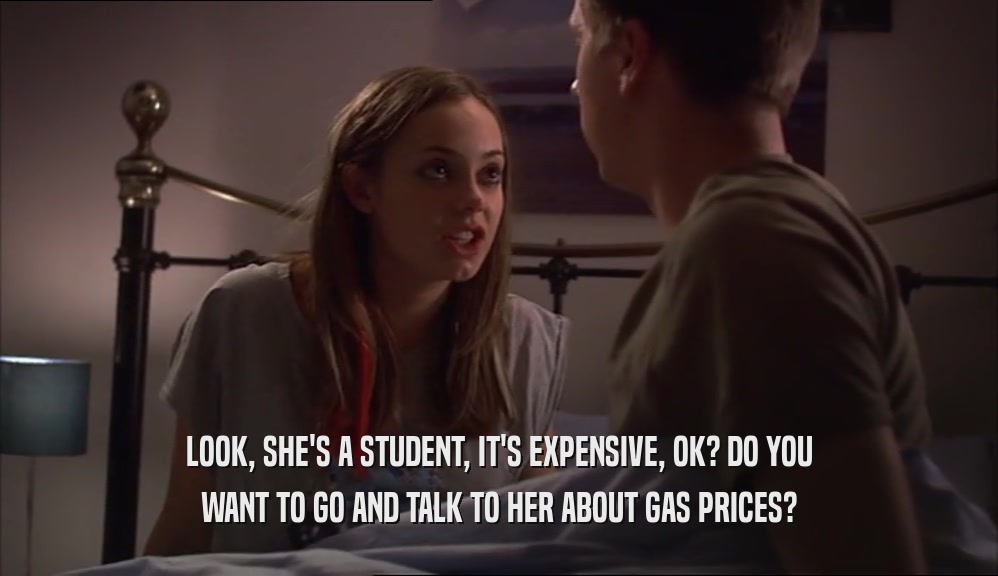 LOOK, SHE'S A STUDENT, IT'S EXPENSIVE, OK? DO YOU WANT TO GO AND TALK TO HER ABOUT GAS PRICES? 