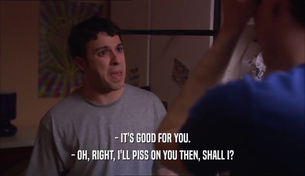 - IT'S GOOD FOR YOU. - OH, RIGHT, I'LL PISS ON YOU THEN, SHALL I? 